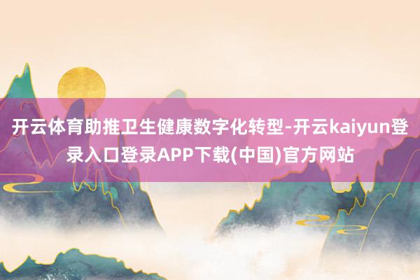 开云体育助推卫生健康数字化转型-开云kaiyun登录入口登录APP下载(中国)官方网站