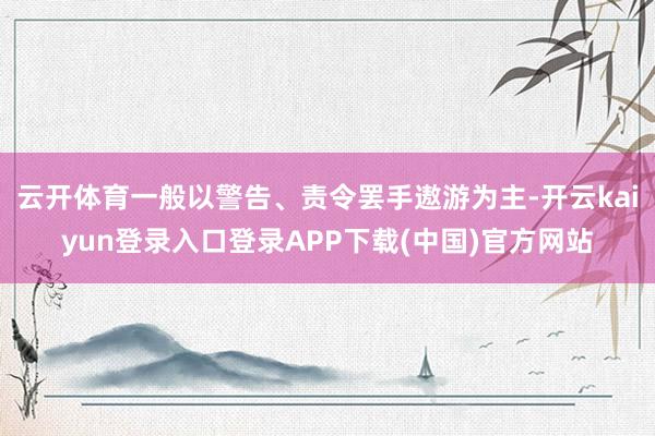 云开体育一般以警告、责令罢手遨游为主-开云kaiyun登录入口登录APP下载(中国)官方网站