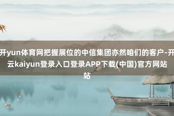 开yun体育网把握展位的中信集团亦然咱们的客户-开云kaiyun登录入口登录APP下载(中国)官方网站