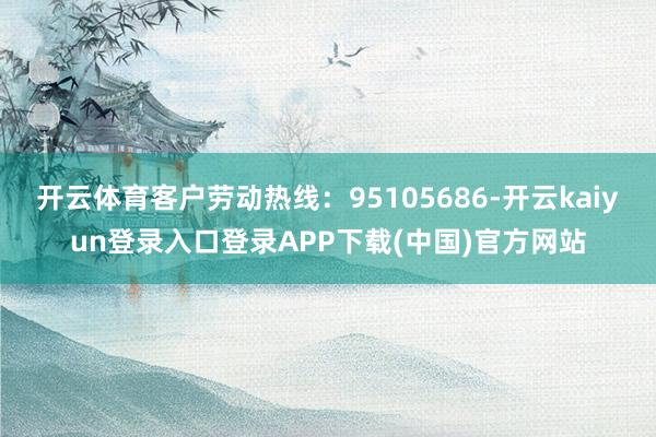 开云体育客户劳动热线：95105686-开云kaiyun登录入口登录APP下载(中国)官方网站