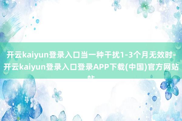 开云kaiyun登录入口当一种干扰1-3个月无效时-开云kaiyun登录入口登录APP下载(中国)官方网站