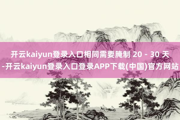 开云kaiyun登录入口相同需要腌制 20 - 30 天-开云kaiyun登录入口登录APP下载(中国)官方网站
