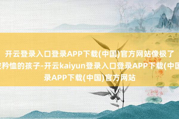开云登录入口登录APP下载(中国)官方网站像极了一个需要被矜恤的孩子-开云kaiyun登录入口登录APP下载(中国)官方网站