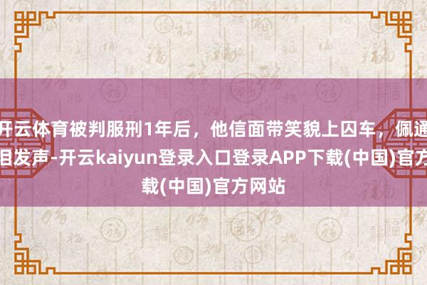 开云体育被判服刑1年后，他信面带笑貌上囚车，佩通坦含泪发声-开云kaiyun登录入口登录APP下载(中国)官方网站