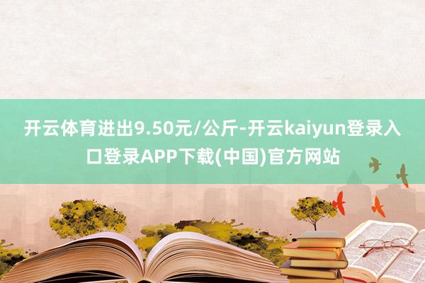 开云体育进出9.50元/公斤-开云kaiyun登录入口登录APP下载(中国)官方网站
