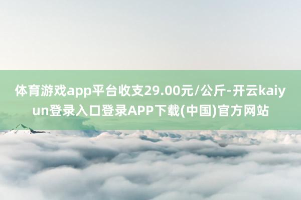 体育游戏app平台收支29.00元/公斤-开云kaiyun登录入口登录APP下载(中国)官方网站