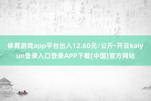 体育游戏app平台出入12.60元/公斤-开云kaiyun登录入口登录APP下载(中国)官方网站
