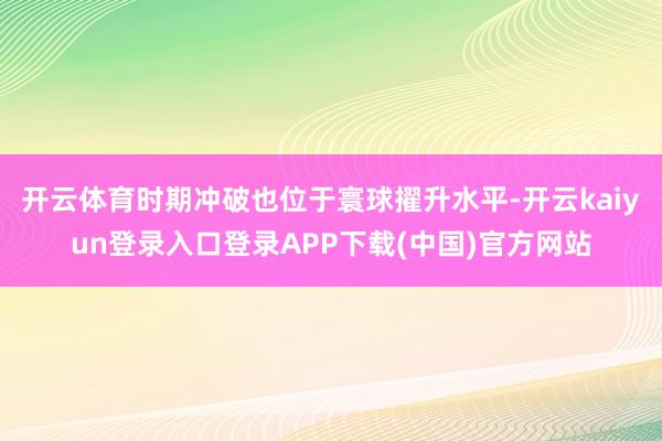 开云体育时期冲破也位于寰球擢升水平-开云kaiyun登录入口登录APP下载(中国)官方网站