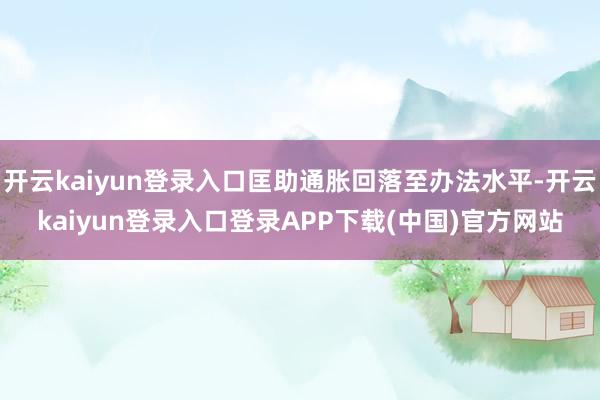 开云kaiyun登录入口匡助通胀回落至办法水平-开云kaiyun登录入口登录APP下载(中国)官方网站