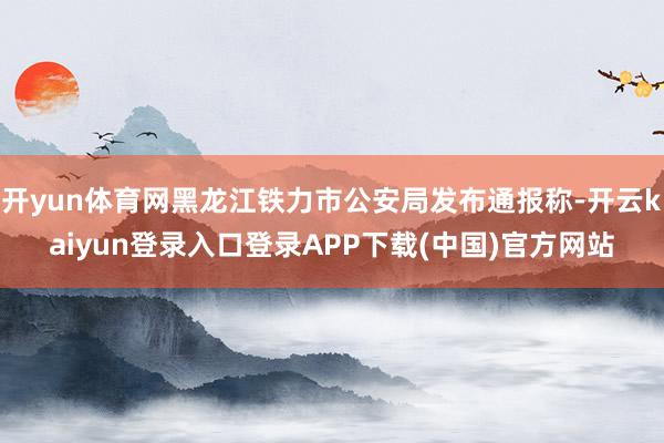 开yun体育网黑龙江铁力市公安局发布通报称-开云kaiyun登录入口登录APP下载(中国)官方网站