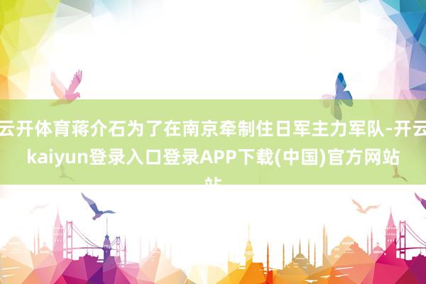云开体育蒋介石为了在南京牵制住日军主力军队-开云kaiyun登录入口登录APP下载(中国)官方网站