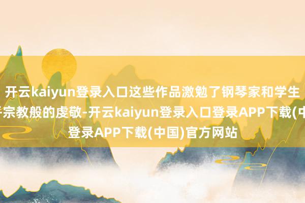 开云kaiyun登录入口这些作品激勉了钢琴家和学生对他作品近乎宗教般的虔敬-开云kaiyun登录入口登录APP下载(中国)官方网站
