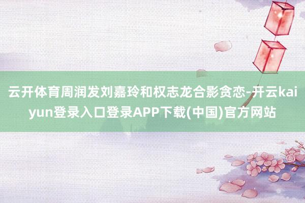 云开体育周润发刘嘉玲和权志龙合影贪恋-开云kaiyun登录入口登录APP下载(中国)官方网站