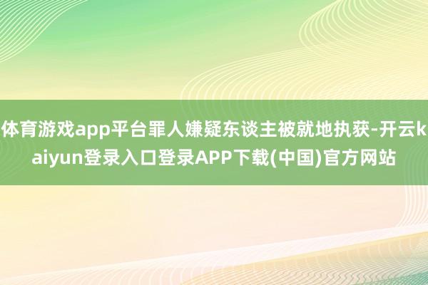 体育游戏app平台罪人嫌疑东谈主被就地执获-开云kaiyun登录入口登录APP下载(中国)官方网站