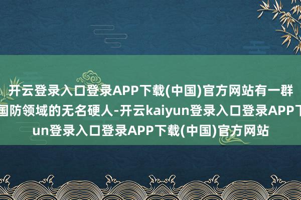 开云登录入口登录APP下载(中国)官方网站有一群肃静奉献在科研和国防领域的无名硬人-开云kaiyun登录入口登录APP下载(中国)官方网站