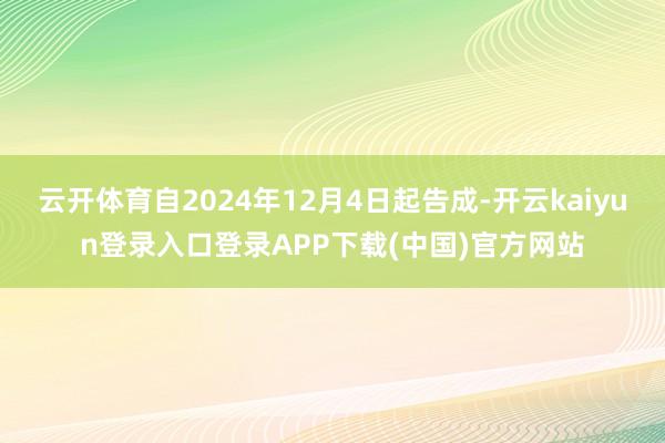 云开体育自2024年12月4日起告成-开云kaiyun登录入口登录APP下载(中国)官方网站
