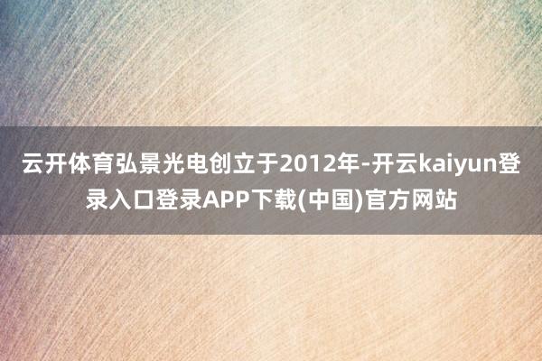 云开体育弘景光电创立于2012年-开云kaiyun登录入口登录APP下载(中国)官方网站
