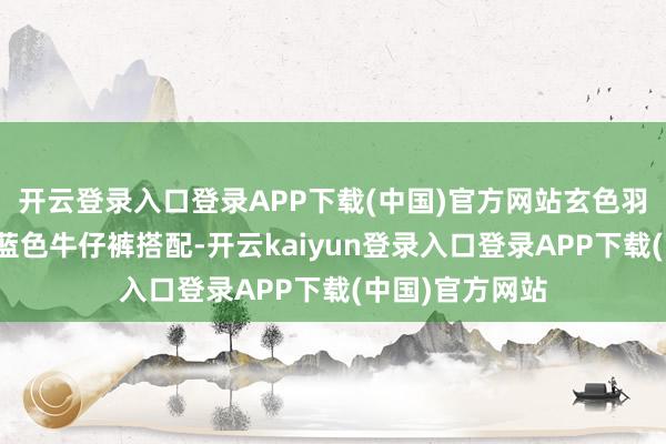 开云登录入口登录APP下载(中国)官方网站玄色羽绒服还不错和蓝色牛仔裤搭配-开云kaiyun登录入口登录APP下载(中国)官方网站