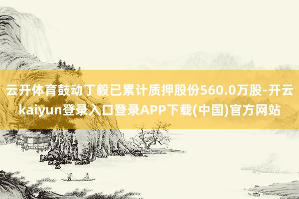 云开体育鼓动丁毅已累计质押股份560.0万股-开云kaiyun登录入口登录APP下载(中国)官方网站