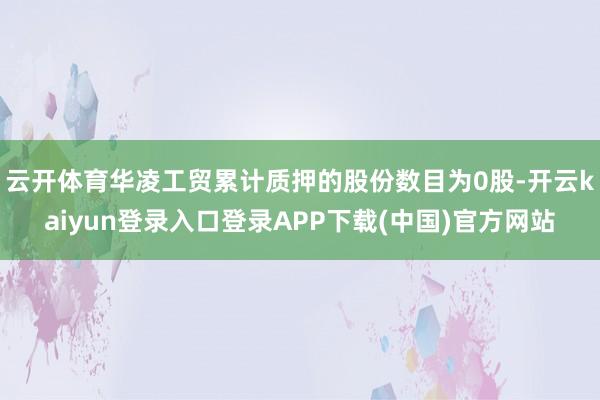 云开体育华凌工贸累计质押的股份数目为0股-开云kaiyun登录入口登录APP下载(中国)官方网站