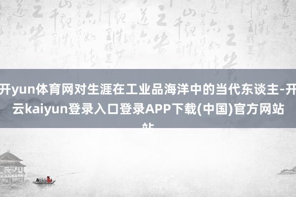 开yun体育网对生涯在工业品海洋中的当代东谈主-开云kaiyun登录入口登录APP下载(中国)官方网站