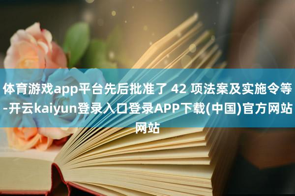 体育游戏app平台先后批准了 42 项法案及实施令等-开云kaiyun登录入口登录APP下载(中国)官方网站