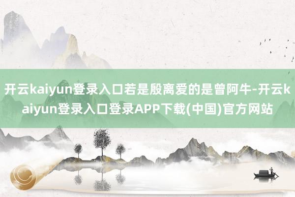开云kaiyun登录入口若是殷离爱的是曾阿牛-开云kaiyun登录入口登录APP下载(中国)官方网站