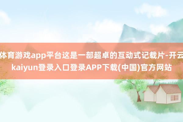 体育游戏app平台这是一部超卓的互动式记载片-开云kaiyun登录入口登录APP下载(中国)官方网站