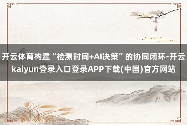 开云体育构建“检测时间+AI决策”的协同闭环-开云kaiyun登录入口登录APP下载(中国)官方网站