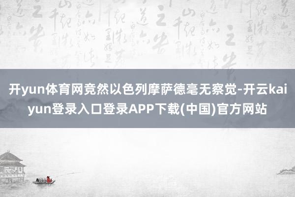 开yun体育网竞然以色列摩萨德毫无察觉-开云kaiyun登录入口登录APP下载(中国)官方网站