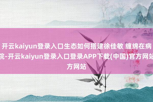开云kaiyun登录入口生态如何搭建徐佳敏 缠绵在病院-开云kaiyun登录入口登录APP下载(中国)官方网站
