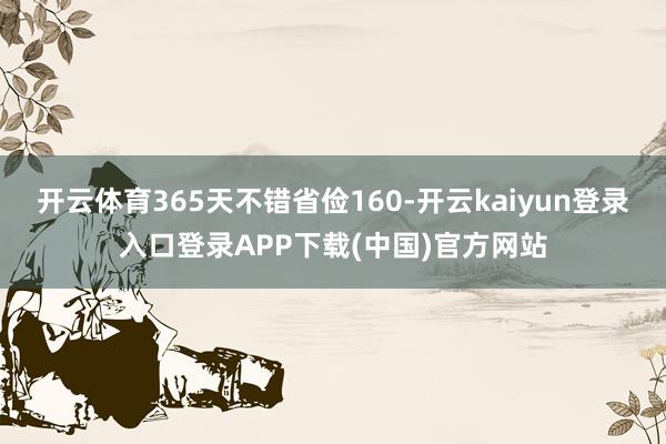 开云体育365天不错省俭160-开云kaiyun登录入口登录APP下载(中国)官方网站