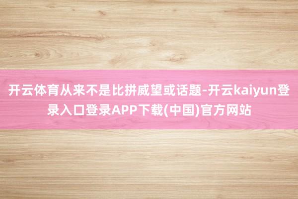 开云体育从来不是比拼威望或话题-开云kaiyun登录入口登录APP下载(中国)官方网站