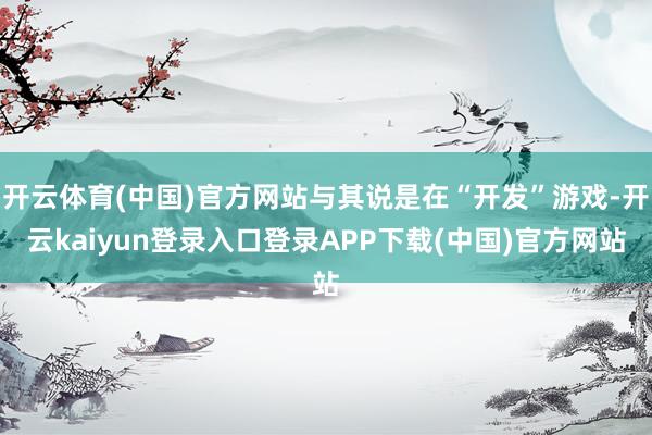 开云体育(中国)官方网站与其说是在“开发”游戏-开云kaiyun登录入口登录APP下载(中国)官方网站