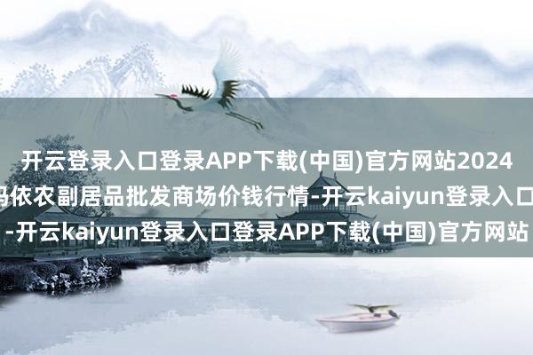 开云登录入口登录APP下载(中国)官方网站2024年12月20日新疆克拉玛依农副居品批发商场价钱行情-开云kaiyun登录入口登录APP下载(中国)官方网站