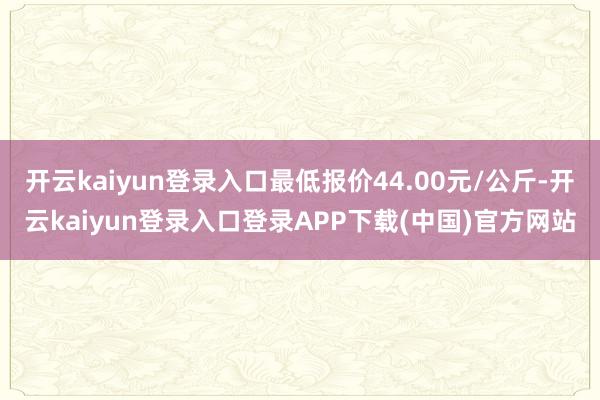 开云kaiyun登录入口最低报价44.00元/公斤-开云kaiyun登录入口登录APP下载(中国)官方网站