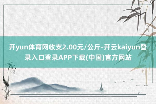 开yun体育网收支2.00元/公斤-开云kaiyun登录入口登录APP下载(中国)官方网站