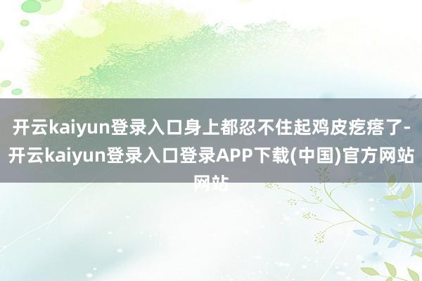 开云kaiyun登录入口身上都忍不住起鸡皮疙瘩了-开云kaiyun登录入口登录APP下载(中国)官方网站