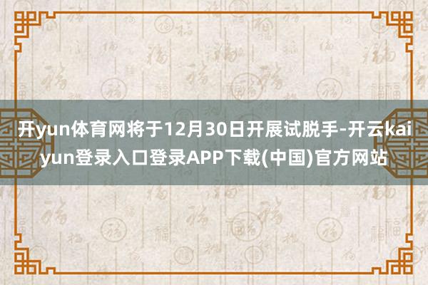 开yun体育网将于12月30日开展试脱手-开云kaiyun登录入口登录APP下载(中国)官方网站