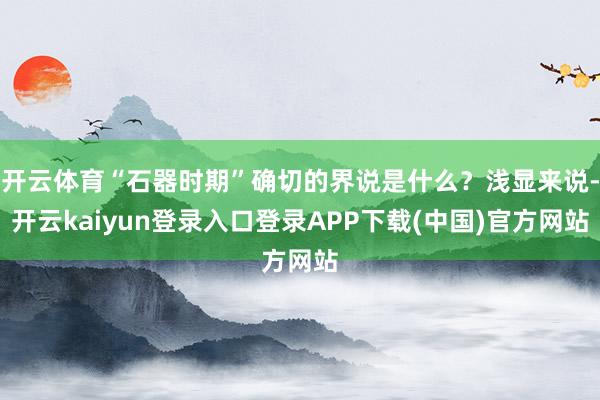 开云体育“石器时期”确切的界说是什么？浅显来说-开云kaiyun登录入口登录APP下载(中国)官方网站