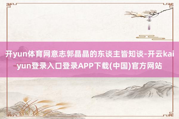 开yun体育网意志郭晶晶的东谈主皆知谈-开云kaiyun登录入口登录APP下载(中国)官方网站