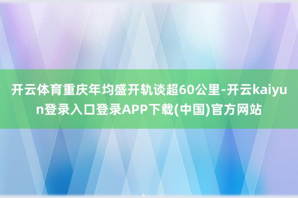 开云体育重庆年均盛开轨谈超60公里-开云kaiyun登录入口登录APP下载(中国)官方网站