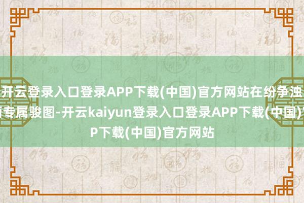 开云登录入口登录APP下载(中国)官方网站在纷争浊世中勾画专属骏图-开云kaiyun登录入口登录APP下载(中国)官方网站