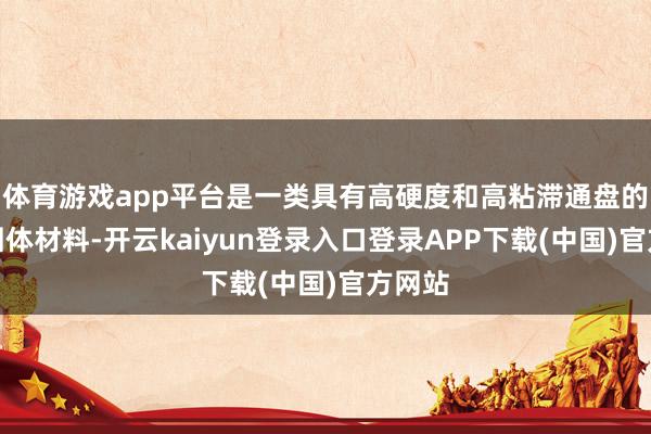 体育游戏app平台是一类具有高硬度和高粘滞通盘的刚性固体材料-开云kaiyun登录入口登录APP下载(中国)官方网站