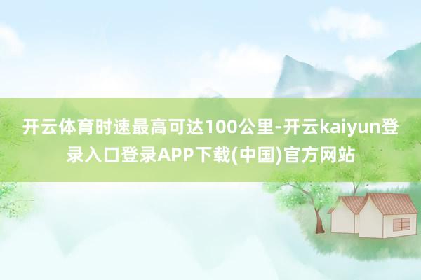 开云体育时速最高可达100公里-开云kaiyun登录入口登录APP下载(中国)官方网站