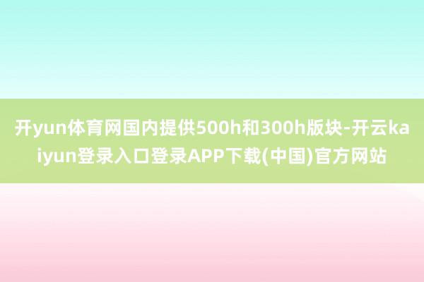 开yun体育网国内提供500h和300h版块-开云kaiyun登录入口登录APP下载(中国)官方网站
