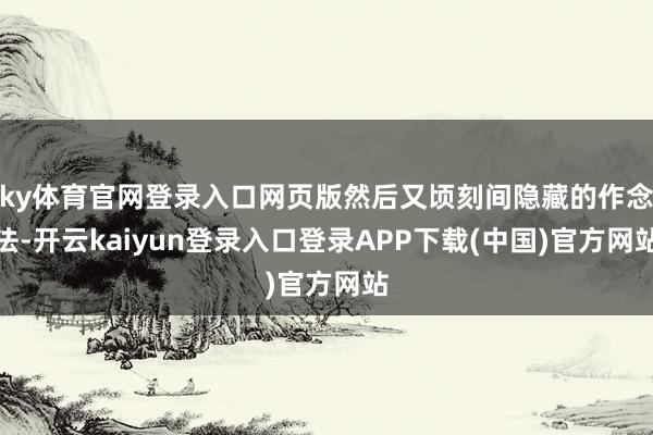 ky体育官网登录入口网页版然后又顷刻间隐藏的作念法-开云kaiyun登录入口登录APP下载(中国)官方网站
