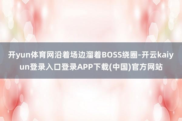 开yun体育网沿着场边溜着BOSS绕圈-开云kaiyun登录入口登录APP下载(中国)官方网站