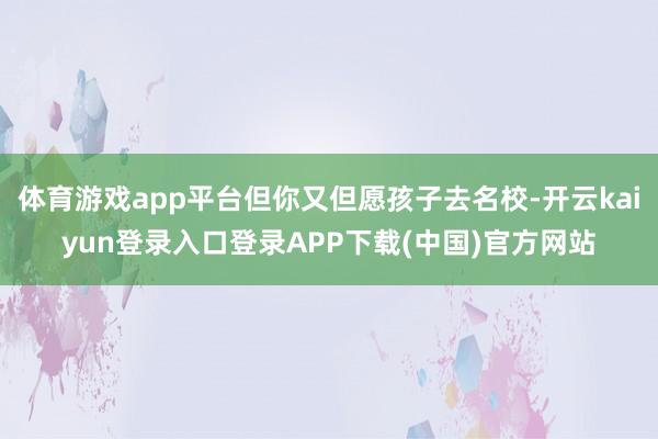 体育游戏app平台但你又但愿孩子去名校-开云kaiyun登录入口登录APP下载(中国)官方网站