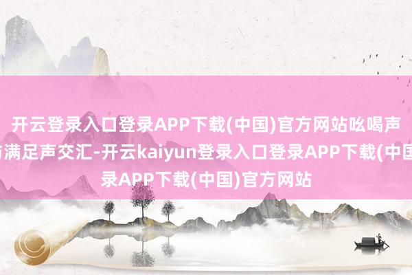 开云登录入口登录APP下载(中国)官方网站吆喝声、交谈声与满足声交汇-开云kaiyun登录入口登录APP下载(中国)官方网站